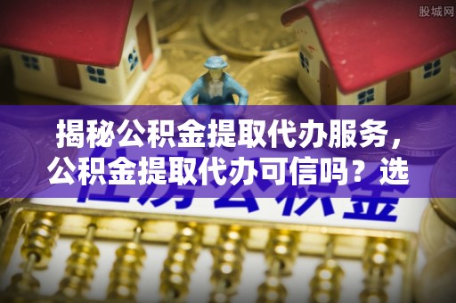 车城揭秘公积金提取代办服务，公积金提取代办可信吗？选择前你需要知道的真相
