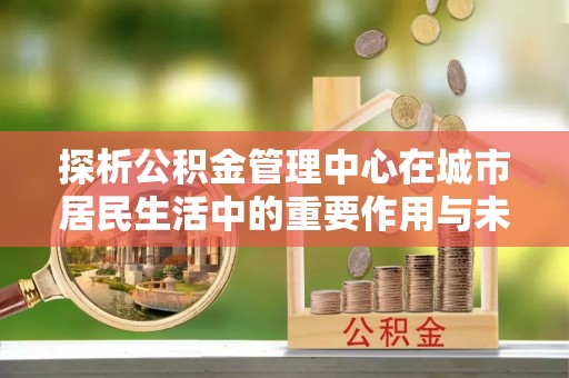 车城探析公积金管理中心在城市居民生活中的重要作用与未来发展趋势